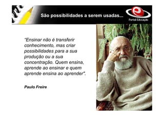 São possibilidades a serem usadas...




“Ensinar não é transferir
conhecimento, mas criar
possibilidades para a sua
produção ou a sua
concentração. Quem ensina,
aprende ao ensinar e quem
aprende ensina ao aprender".

Paulo Freire
 