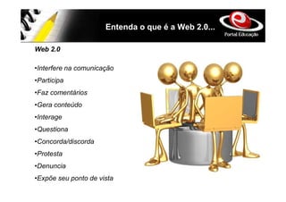 Entenda o que é a Web 2.0...

Web 2.0

•Interfere na comunicação
•Participa
•Faz comentários
•Gera conteúdo
•Interage
•Questiona
•Concorda/discorda
•Protesta
•Denuncia
•Expõe seu ponto de vista
 
