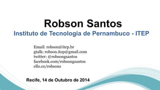 Robson Santos 
Instituto de Tecnologia de Pernambuco - ITEP 
Email: robson@itep.br 
gtalk: robson.itep@gmail.com 
twitter: @robsongsantos 
facebook.com/robsongsantos 
ello.co/robsons 
Recife, 14 de Outubro de 2014 
 