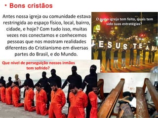 • Bons cristãos
Antes nossa igreja ou comunidade estava
restringida ao espaço físico, local, bairro,
cidade, e hoje? Com tudo isso, muitas
vezes nos conectamos e conhecemos
pessoas que nos mostram realidades
diferentes do Cristianismo em diversas
partes do Brasil, e do Mundo.
O que a igreja tem feito, quais temO que a igreja tem feito, quais tem
sido suas estratégias?sido suas estratégias?
Que nível de perseguição nossos irmãos
tem sofrido?
 