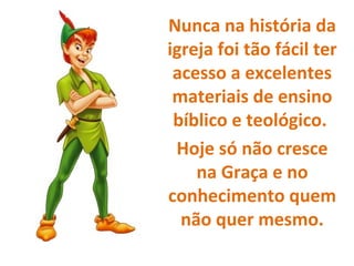 Nunca na história da
igreja foi tão fácil ter
acesso a excelentes
materiais de ensino
bíblico e teológico.
Hoje só não cresce
na Graça e no
conhecimento quem
não quer mesmo.
 