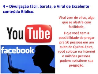 Viral vem de vírus, algo
que se alastra com
facilidade.
Hoje você tem a
possibilidade de pregar
pra 50 pessoas em um
culto de Quinta-Feira,
você colocar na internet
e milhões pessoas
podem assistirem sua
pregação.
4 – Divulgação fácil, barata, e Viral de Excelente
conteúdo Bíblico.
 