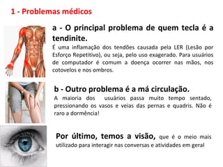 1 - Problemas médicos
a - O principal problema de quem tecla é a
tendinite.
É uma inflamação dos tendões causada pela LER (Lesão por
Esforço Repetitivo), ou seja, pelo uso exagerado. Para usuários
de computador é comum a doença ocorrer nas mãos, nos
cotovelos e nos ombros.
b - Outro problema é a má circulação.
A maioria dos usuários passa muito tempo sentado,
pressionando os vasos e veias das pernas e quadris. Não é
raro a dormência!
Por último, temos a visão, que é o meio mais
utilizado para interagir nas conversas e atividades em geral
 