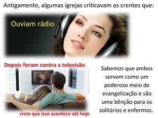 Antigamente, algumas igrejas criticavam os crentes que:
Ouviam rádio
Depois foram contra a televisão
Sabemos que ambos
servem como um
poderoso meio de
evangelização e são
uma bênção para os
solitários e enfermos.
creio que isso acontece até hoje
 