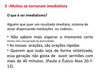 O que é ser imediatismo?
Alguém que quer um resultado imediato; sistema de
atuar dispensando mediações ou rodeios;.
• Não sabem mais esperar o momento certo
(temos visto uma geração da precocidade)
• As nossas orações, são orações rápidas
• Querem que tudo seja de forma sintetizada,
essa geração não gosta de ouvir sermões com
mais de 40 minutos. (Paulo e Êutico Atos 20:7-
12).
3 –Muitos se tornaram imediatista
 