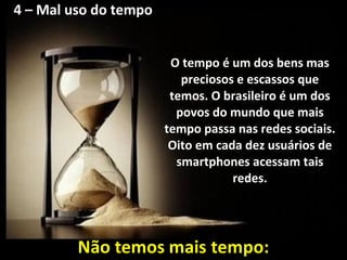 4 – Mal uso do tempo
O tempo é um dos bens mas
preciosos e escassos que
temos. O brasileiro é um dos
povos do mundo que mais
tempo passa nas redes sociais.
Oito em cada dez usuários de
smartphones acessam tais
redes.
 