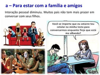 a – Para estar com a família e amigos
Interação pessoal diminuiu. Muitos pais não tem mais prazer em
conversar com seus filhos.
 