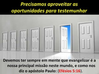 Precisamos aproveitar as
oportunidades para testemunhar
Devemos ter sempre em mente que evangelizar é a
nossa principal missão neste mundo, e como nos
diz o apóstolo Paulo: (Efésios 5:16).
 