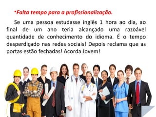 Falta tempo para a profissionalização.
Se uma pessoa estudasse inglês 1 hora ao dia, ao
final de um ano teria alcançado uma razoável
quantidade de conhecimento do idioma. É o tempo
desperdiçado nas redes sociais! Depois reclama que as
portas estão fechadas! Acorda Jovem!
 