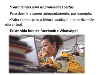 Falta tempo para as prioridades certas.
Para dormir e comer adequadamente, por exemplo.
Falta tempo para a leitura saudável e para diversão
não virtual.
Existe vida fora do Facebook e WhatsApp!
 