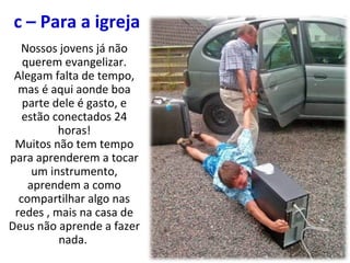 c – Para a igreja
Nossos jovens já não
querem evangelizar.
Alegam falta de tempo,
mas é aqui aonde boa
parte dele é gasto, e
estão conectados 24
horas!
Muitos não tem tempo
para aprenderem a tocar
um instrumento,
aprendem a como
compartilhar algo nas
redes , mais na casa de
Deus não aprende a fazer
nada.
 