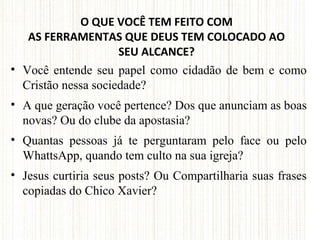 O QUE VOCÊ TEM FEITO COM
AS FERRAMENTAS QUE DEUS TEM COLOCADO AO
SEU ALCANCE?
• Você entende seu papel como cidadão de bem e como
Cristão nessa sociedade?
• A que geração você pertence? Dos que anunciam as boas
novas? Ou do clube da apostasia?
• Quantas pessoas já te perguntaram pelo face ou pelo
WhattsApp, quando tem culto na sua igreja?
• Jesus curtiria seus posts? Ou Compartilharia suas frases
copiadas do Chico Xavier?
 
