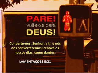 Converte-nos, Senhor, a ti, e nósConverte-nos, Senhor, a ti, e nós
nos converteremos: renova osnos converteremos: renova os
nossos dias, como dantes.nossos dias, como dantes.
LAMENTAÇÕES 5:21LAMENTAÇÕES 5:21
 