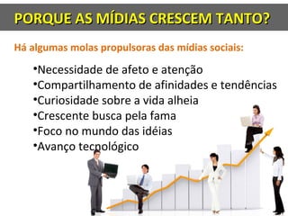 PORQUE AS MÍDIAS CRESCEM TANTO?PORQUE AS MÍDIAS CRESCEM TANTO?
Há algumas molas propulsoras das mídias sociais:
•Necessidade de afeto e atenção
•Compartilhamento de afinidades e tendências
•Curiosidade sobre a vida alheia
•Crescente busca pela fama
•Foco no mundo das idéias
•Avanço tecnológico
 