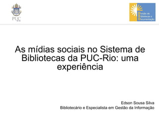 As mídias sociais no Sistema de
Bibliotecas da PUC-Rio: uma
experiência
Edson Sousa Silva
Bibliotecário e Especialista em Gestão da Informação
 