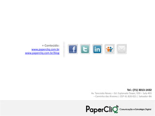 Tel.: (71) 3013-1432
Av. Tancredo Neves – Ed. Esplanada Tower, 939 – Sala 403
– Caminho das Árvores | CEP 41.820-021 | Salvador-BA
+ Conteúdo:
www.papercliq.com.br
www.papercliq.com.br/blog
 