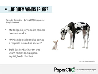 ForresterConsulting – DrivingSMB Revenue in a
Tough Economy
 Mudança na jornada de compra
do consumidor
 “MPEs não estão muito certas
a respeito de mídias sociais”
 69% das MPEs citaram que
usam mídias sociais para
aquisição de clientes
 ...De quem vamos falar?
Fonte: : Eric Isselee/Shutterstock
 