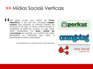  Em breve, mais conteúdo de: #conceitos, #táticas, #plataformas e #tendências.>>MídiasSociaisVerticais“São redes sociais que tratam de temas específicos, e que por isso, consegue engajar usuários que possuem os mesmos hábitos de consumo e de ócio. O termo vertical remete a qualidade no perfil dos usuários, ou seja, todos estão interessados no tema central da comunidade em questão, ao contrário das redes generalistas ou horizontais que visam a quantidade de perfis cadastrados”. A verticalidade das mídias sociais, Danila Dourado