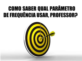 COMO SABER QUAL PARÂMETRO
DE FREQUÊNCIA USAR, PROFESSOR?
 