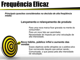 Frequência Eficaz
Principais quesitos considerados na decisão de alta freqüência
média:
Lançamento e relançamento de produto
Para uma nova marca ficar gravada na mente do
consumidor ;
Para um novo fato ser assimilado;
Necessidade de impacto por uma veiculação de
alta intensidade.
Novo hábito, público infiel e aumento das
vendas
Esses objetivos serão atingidos se o público-alvo
ficar convencido daquilo que estiver sendo ;
Comunicado, o que passa pela alta intensidade
de veiculação.
 