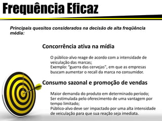 Frequência Eficaz
Principais quesitos considerados na decisão de alta freqüência
média:
Concorrência ativa na mídia
O público-alvo reage de acordo com a intensidade de
veiculação das marcas;
Exemplo: “guerra das cervejas", em que as empresas
buscam aumentar o recall da marca no consumidor.
Consumo sazonal e promoção de vendas
Maior demanda do produto em determinado período;
Ser estimulada pelo oferecimento de uma vantagem por
tempo limitado;
Público-alvo deve ser impactado por uma alta intensidade
de veiculação para que sua reação seja imediata.
 