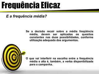 Frequência Eficaz
E a frequência média?
Se a decisão recair sobre a média freqüência
média, devem ser aplicados os quesitos
constantes nas duas possibilidades, conforme
utilização adequada dos argumentos.
O que vai interferir na escolha entre a frequência
média e alta é, também, a verba disponibilizada
para a campanha.
 