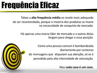 Frequência Eficaz
Talvez a alta frequência média se revele mais adequada
de ser recomendada, porque a maioria dos produtos se insere
na necessidade de conquista de mercado.
Há apenas uma marca líder de mercado e a outras delas
brigam para chegar a essa posição.
Como uma pessoa comum é bombardeada
diariamente por centenas
de mensagens que disputam sua atenção, só se é
percebido pela alta intensidade de veiculação.
Mas cada caso é um caso.
 