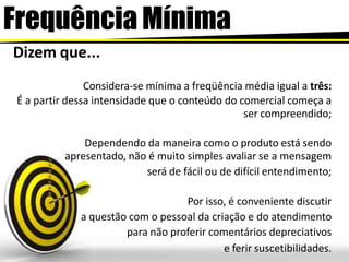 Frequência Mínima
Dizem que...
Considera-se mínima a freqüência média igual a três:
É a partir dessa intensidade que o conteúdo do comercial começa a
ser compreendido;
Dependendo da maneira como o produto está sendo
apresentado, não é muito simples avaliar se a mensagem
será de fácil ou de difícil entendimento;
Por isso, é conveniente discutir
a questão com o pessoal da criação e do atendimento
para não proferir comentários depreciativos
e ferir suscetibilidades.
 