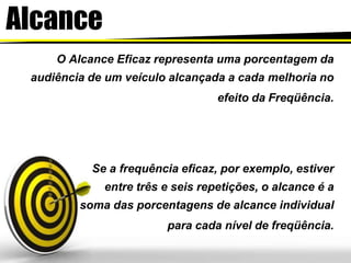 Alcance
O Alcance Eficaz representa uma porcentagem da
audiência de um veículo alcançada a cada melhoria no
efeito da Freqüência.
Se a frequência eficaz, por exemplo, estiver
entre três e seis repetições, o alcance é a
soma das porcentagens de alcance individual
para cada nível de freqüência.
 