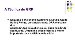 A Técnica do GRP
Segundo o Dicionário brasileiro de mídia, Gross
Rating Points, ou simplesmente GRP, é a soma
dos
pontos brutos de audiência, ou audiência bruta
acumulada. O domínio dessa técnica é muito
importante para a atividade de mídia.
 