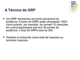 A Técnica do GRP
Um GRP representa um ponto percentual da
audiência. A soma de GRPs pode ultrapassar 100%
como quando, por exemplo, se somam 10 inserções
em uma programação que tem 30 pontos de
audiência: o total de GRPs será de 300.
Também é conhecido como total de impactos ou
somente impactos.
 
