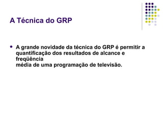 A Técnica do GRP
A grande novidade da técnica do GRP é permitir a
quantificação dos resultados de alcance e
freqüência
média de uma programação de televisão.
 