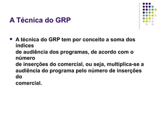A Técnica do GRP
A técnica do GRP tem por conceito a soma dos
índices
de audiência dos programas, de acordo com o
número
de inserções do comercial, ou seja, multiplica-se a
audiência do programa pelo número de inserções
do
comercial.
 