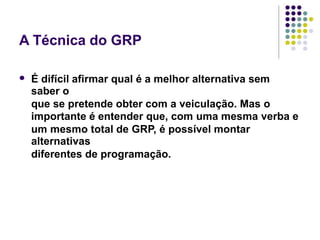 A Técnica do GRP
É difícil afirmar qual é a melhor alternativa sem
saber o
que se pretende obter com a veiculação. Mas o
importante é entender que, com uma mesma verba e
um mesmo total de GRP, é possível montar
alternativas
diferentes de programação.
 
