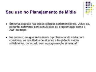Seu uso no Planejamento de Mídia
Em uma situação real esses cálculos seriam inviáveis. Utiliza-se,
portanto, softwares para simulações de programação como o
A&F do Ibope.
No entanto, em que se basearia o profissional de mídia para
considerar os resultados de alcance e freqüência média
satisfatórios, de acordo com a programação simulada?
 
