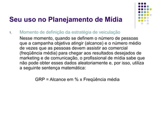 Seu uso no Planejamento de Mídia
1. Momento de definição da estratégia de veiculação
Nesse momento, quando se definem o número de pessoas
que a campanha objetiva atingir (alcance) e o número médio
de vezes que as pessoas devem assistir ao comercial
(freqüência média) para chegar aos resultados desejados de
marketing e de comunicação, o profissional de mídia sabe que
não pode obter esses dados aleatoriamente e, por isso, utiliza
a seguinte sentença matemática:
GRP = Alcance em % x Freqüência média
 