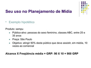 Seu uso no Planejamento de Mídia
Exemplo hipotético
.
Produto: xampu
Público-alvo: pessoas do sexo feminino, classes ABC, entre 25 e
35 anos
Praça: São Paulo
Objetivo: atingir 90% deste público que deve assistir, em média, 10
vezes ao comercial
Alcance X Freqüência média = GRP: 90 X 10 = 900 GRP
 