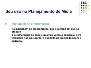 Seu uso no Planejamento de Mídia
2. Montagem de programação
Na montagem de programação, que é a etapa em que se
prepara
o detalhamento de onde e quantas vezes o comercial será
veiculado nas emissoras, o conceito da técnica também é
aplicado.
 