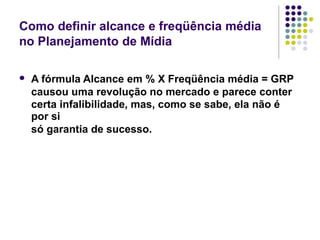 Como definir alcance e freqüência média
no Planejamento de Mídia
A fórmula Alcance em % X Freqüência média = GRP
causou uma revolução no mercado e parece conter
certa infalibilidade, mas, como se sabe, ela não é
por si
só garantia de sucesso.
 