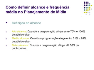 Como definir alcance e frequência
média no Planejamento de Mídia
Definição do alcance
1.
2.
3.
Alto alcance: Quando a programação atinge entre 70% e 100%
do público-alvo.
Médio alcance: Quando a programação atinge entre 51% e 69%
do público-alvo.
Baixo alcance: Quando a programação atinge até 50% do
público-alvo.
 
