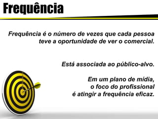 Frequência
Frequência é o número de vezes que cada pessoa
teve a oportunidade de ver o comercial.
Está associada ao público-alvo.
Em um plano de mídia,
o foco do profissional
é atingir a frequência eficaz.
 