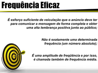 Frequência Eficaz
É esforço suficiente de veiculação que o anúncio deve ter
para comunicar a mensagem de forma completa e obter
uma alta lembrança positiva junto ao público;
Não é exatamente uma determinada
frequência (um número absoluto);
É uma amplitude de freqüência e por isso,
é chamada também de frequência média.
 