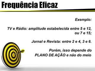 Frequência Eficaz
Exemplo:
TV e Rádio: amplitude estabelecida entre 5 e 12,
ou 7 e 15;
Jornal e Revista: entre 2 e 4, 3 e 6.
Porém, isso depende do
PLANO DE AÇÃO e não do meio
 