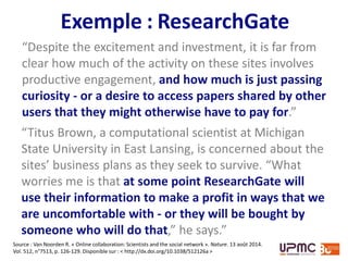 ResearchGate
“Despite the excitement and investment, it is far from
clear how much of the activity on these sites involves
productive engagement, and how much is just passing
curiosity - or a desire to access papers shared by other
users that they might otherwise have to pay for.”
“Titus Brown, a computational scientist at Michigan
State University in East Lansing, is concerned about the
sites’ business plans as they seek to survive. “What
worries me is that at some point ResearchGate will
use their information to make a profit in ways that we
are uncomfortable with - or they will be bought by
someone who will do that,” he says.”
Source : Van Noorden R. « Online collaboration: Scientists and the social network ». Nature. 13 août 2014.
Vol. 512, n°7513, p. 126-129. Disponible sur : < http://dx.doi.org/10.1038/512126a >
 