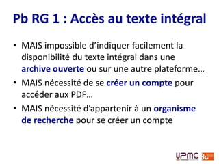Accès au texte intégral
Téléchargement du texte intégral très facile
• RG assimilé à page web personnelle par la plupart
des éditeurs (pas Elsevier)
• contrôle du respect de la politique des éditeurs ?
Source : Wise A. « Unleashing the power of academic sharing ». In : Elsevier Connect [En
ligne]. Disponible sur : < http://www.elsevier.com/connect/elsevier-updates-its-policies-
perspectives-and-services-on-article-sharing >
“Recognizing that many researchers are
choosing to share on commercial platforms
such as social collaboration networks, we have
added hosting policies to support sharing on
these platforms too.”
 