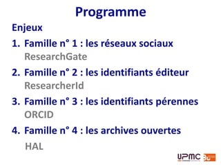 Programme
Enjeux
1. Famille n° 1 : les réseaux sociaux
ResearchGate
2. Famille n° 2 : les identifiants éditeur
ResearcherId - SciENcv (pas vraiment un identifiant
mais lié à une base de données bibliographique)
3. Famille n° 3 : les identifiants pérennes
ORCID
4. Famille n° 4 : les archives ouvertes
HAL
 
