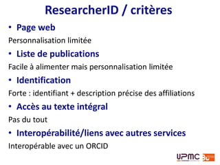 Vue générale
ResearcherID : créé en 2008
Thomson = Web of Science
Scopus Author ID : créé en 2006
Elsevier = Scopus
• Objectif pour les éditeurs
Fiabiliser leur base bibliographique
Résoudre le pb de l’ambiguïté des noms
• Spécificités
Intégration avec bases de données bibliographiques
Indicateurs bibliométriques (limités aux articles
indexés dans les bases de données de référence)
 