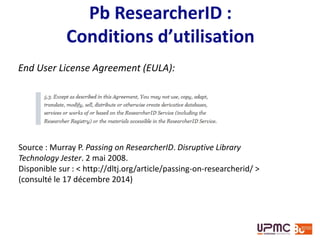 Vue générale
ResearcherID =
• créé par utilisateur
• indépendant d’un
abonnement au
Web of Science
pour les
fonctionnalités de
base
• profil en ligne
Scopus Author ID =
• créé automatiquement
et systématiquement
par Elsevier
• limité aux publications
indexées dans Scopus
• non modifiable sans
abonnement à Scopus
• pas de profil en ligne
(voir guide de l’Université de Tasmanie)
 