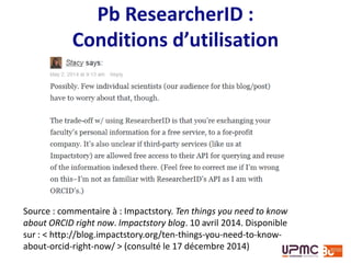 Exemple : ResearcherID
Créer un compte sur ResearcherID ou utiliser son compte
Web of Science
Ajouter des publications :
• en 1 clic depuis le Web of Science ou EndNote (en fonction
abonnement institutionnel),
• par import d’un fichier RIS
Exemples : http://www.researcherid.com/rid/B-5784-2014
http://www.researcherid.com/rid/B-8995-2012
 