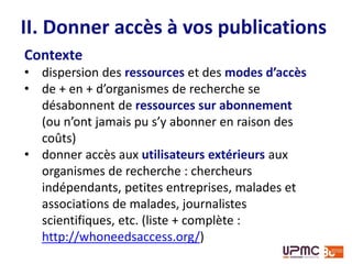 Contexte
• dispersion des ressources et des modes d’accès
• de + en + d’organismes de recherche se
désabonnent de ressources sur abonnement
(ou n’ont jamais pu s’y abonner en raison des
coûts)
• donner accès aux utilisateurs extérieurs aux
organismes de recherche : chercheurs
indépendants, petites entreprises, malades et
associations de malades, journalistes
scientifiques, etc. (liste + complète :
http://whoneedsaccess.org/)
II. Donner accès à vos publications
 